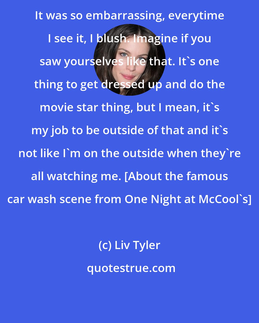 Liv Tyler: It was so embarrassing, everytime I see it, I blush. Imagine if you saw yourselves like that. It's one thing to get dressed up and do the movie star thing, but I mean, it's my job to be outside of that and it's not like I'm on the outside when they're all watching me. [About the famous car wash scene from One Night at McCool's]