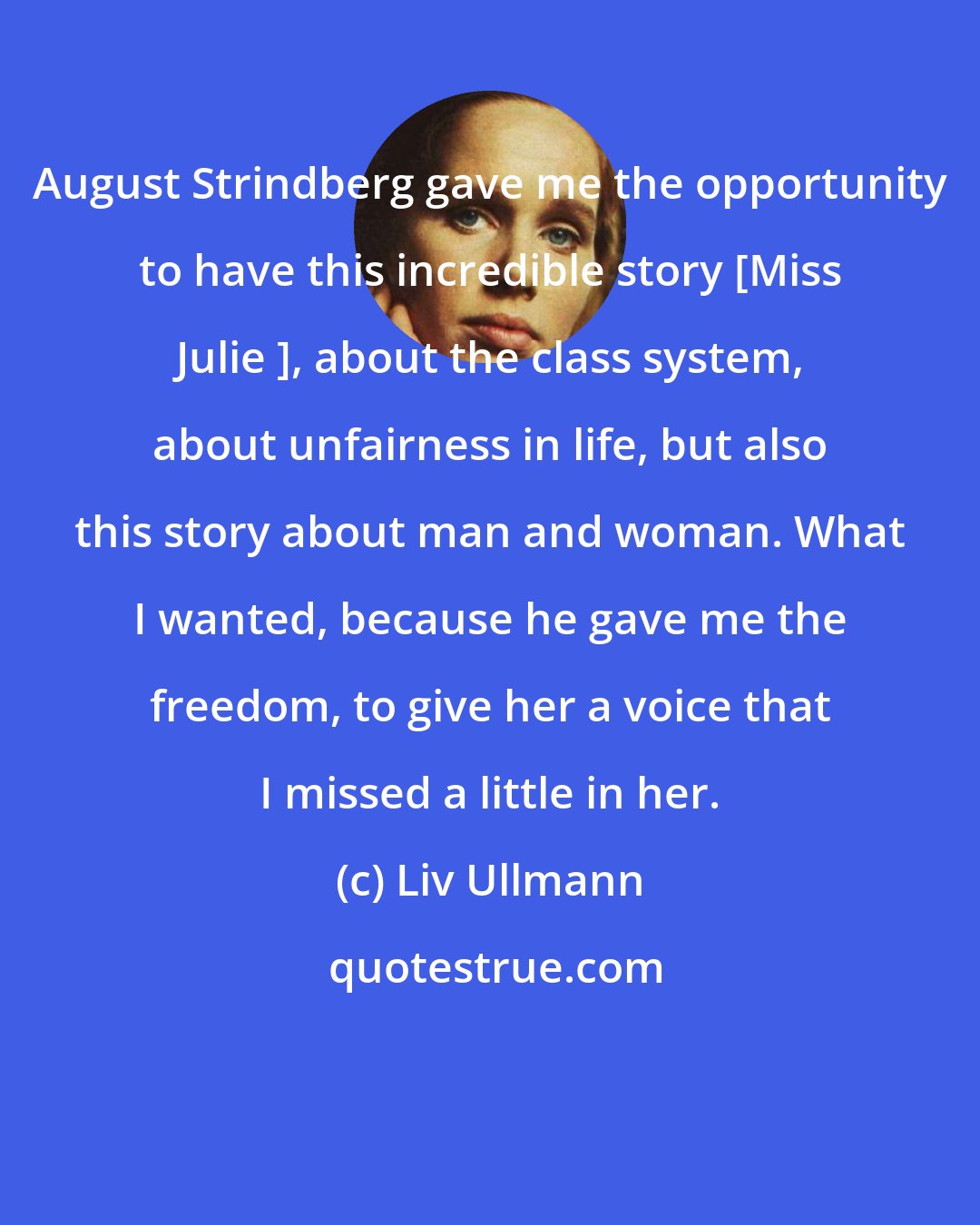 Liv Ullmann: August Strindberg gave me the opportunity to have this incredible story [Miss Julie ], about the class system, about unfairness in life, but also this story about man and woman. What I wanted, because he gave me the freedom, to give her a voice that I missed a little in her.