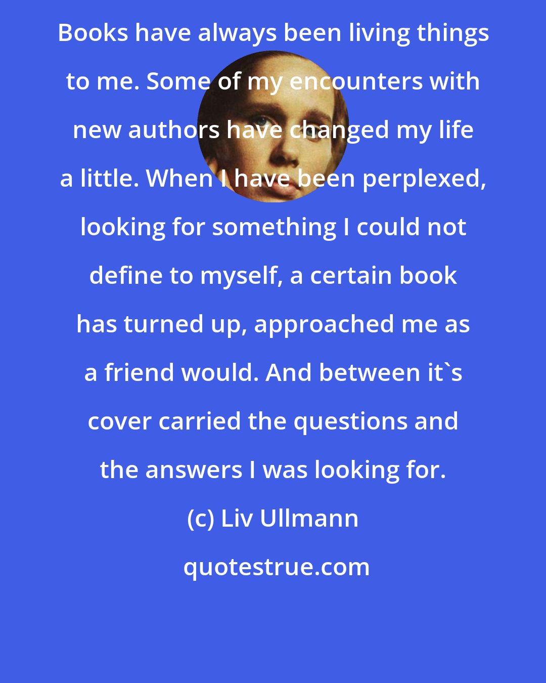 Liv Ullmann: Books have always been living things to me. Some of my encounters with new authors have changed my life a little. When I have been perplexed, looking for something I could not define to myself, a certain book has turned up, approached me as a friend would. And between it's cover carried the questions and the answers I was looking for.