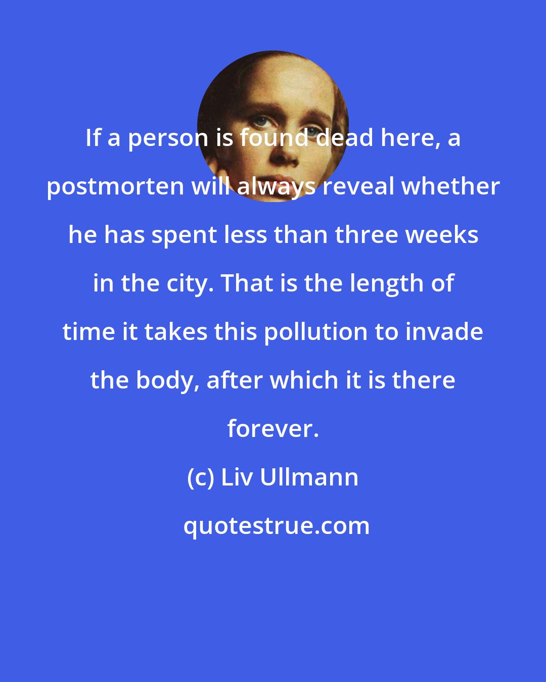 Liv Ullmann: If a person is found dead here, a postmorten will always reveal whether he has spent less than three weeks in the city. That is the length of time it takes this pollution to invade the body, after which it is there forever.