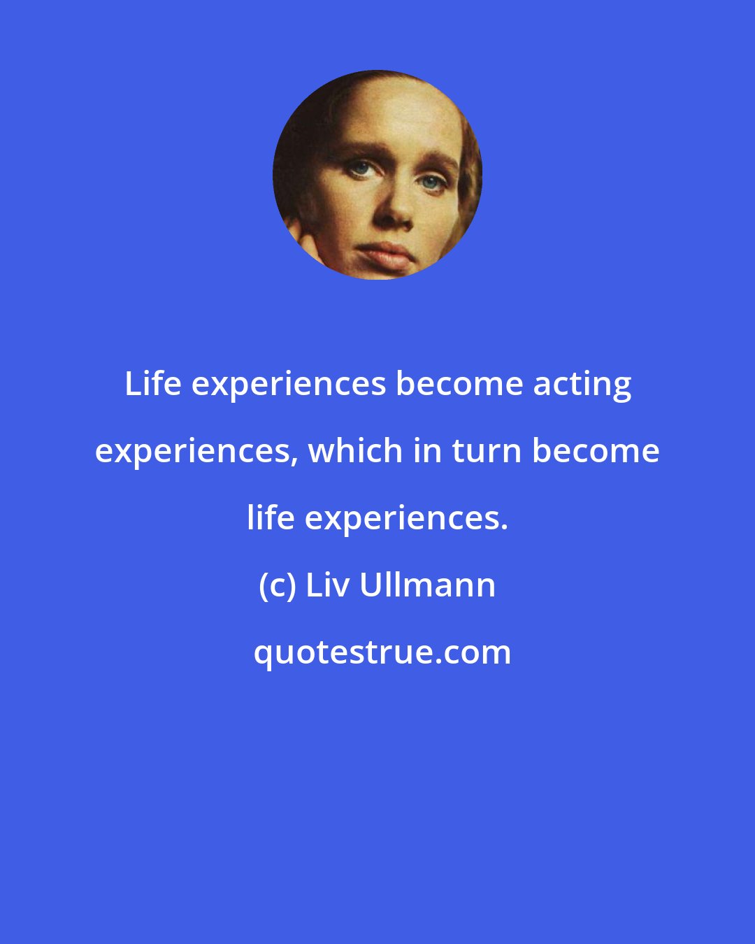 Liv Ullmann: Life experiences become acting experiences, which in turn become life experiences.