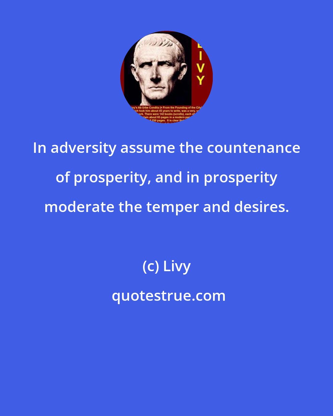 Livy: In adversity assume the countenance of prosperity, and in prosperity moderate the temper and desires.