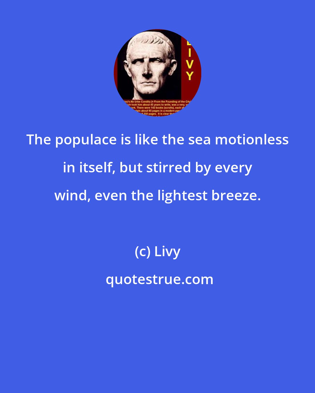 Livy: The populace is like the sea motionless in itself, but stirred by every wind, even the lightest breeze.