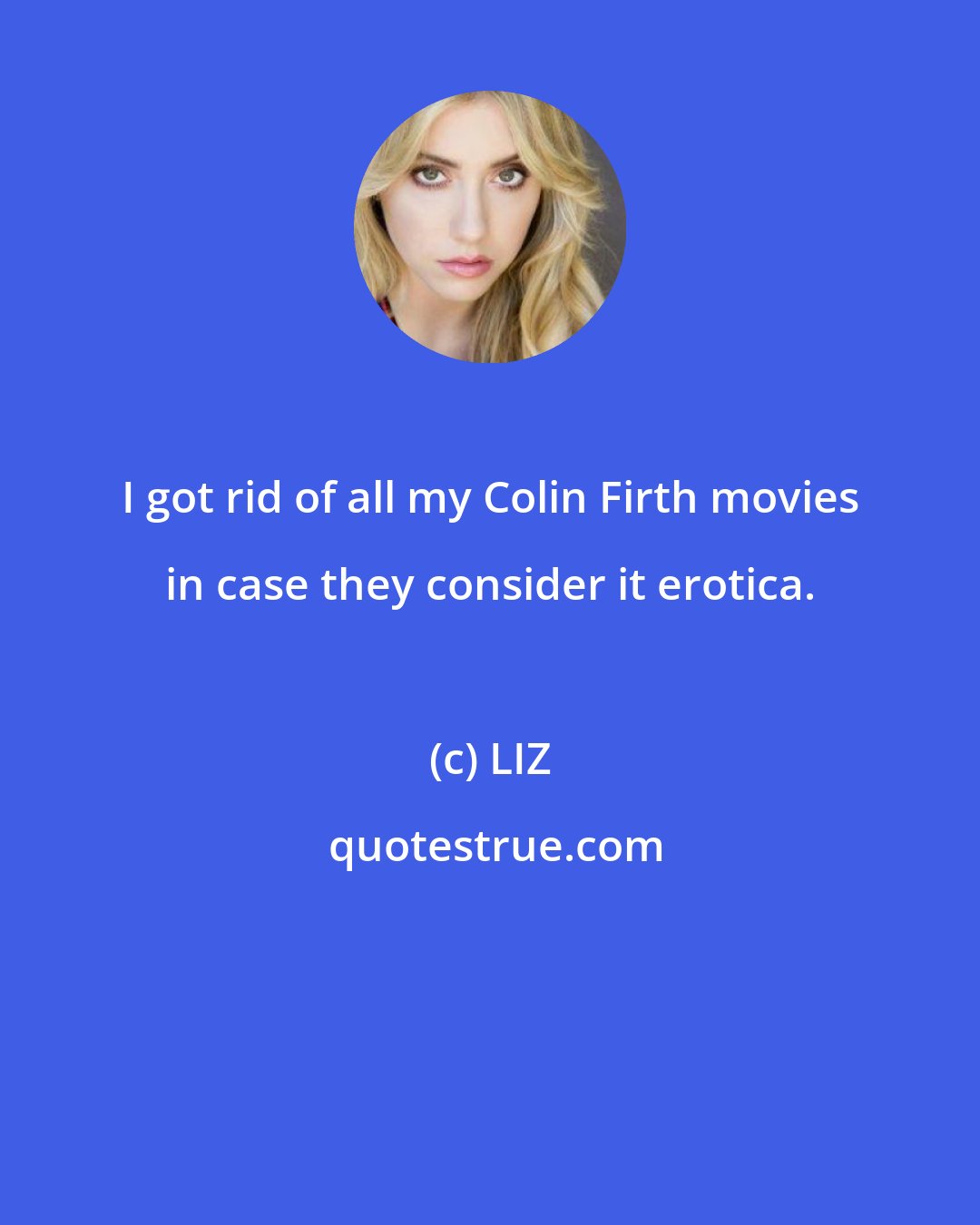 LIZ: I got rid of all my Colin Firth movies in case they consider it erotica.