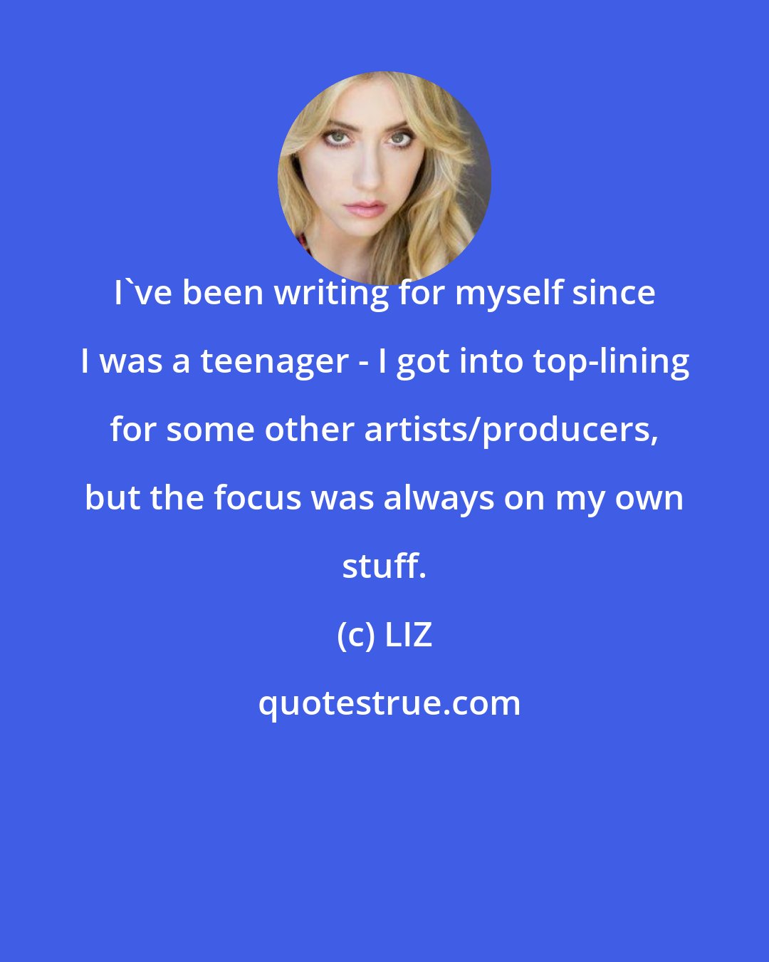 LIZ: I've been writing for myself since I was a teenager - I got into top-lining for some other artists/producers, but the focus was always on my own stuff.