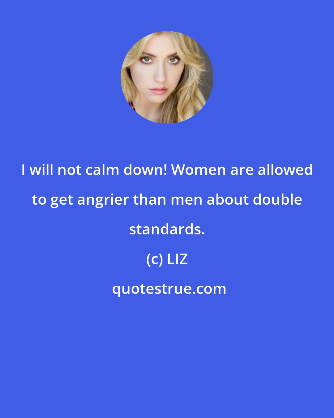 LIZ: I will not calm down! Women are allowed to get angrier than men about double standards.