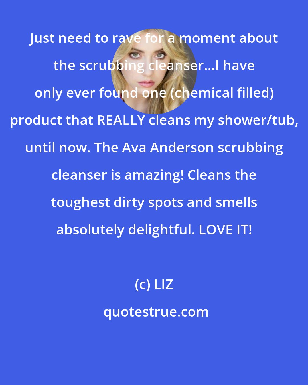 LIZ: Just need to rave for a moment about the scrubbing cleanser...I have only ever found one (chemical filled) product that REALLY cleans my shower/tub, until now. The Ava Anderson scrubbing cleanser is amazing! Cleans the toughest dirty spots and smells absolutely delightful. LOVE IT!