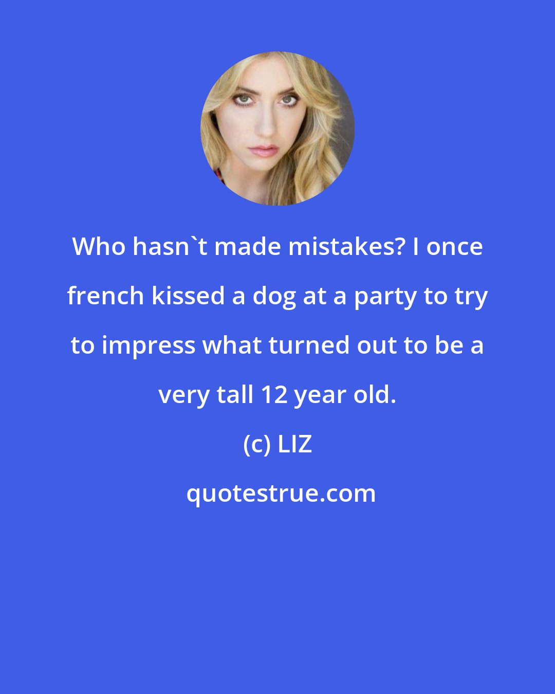 LIZ: Who hasn't made mistakes? I once french kissed a dog at a party to try to impress what turned out to be a very tall 12 year old.