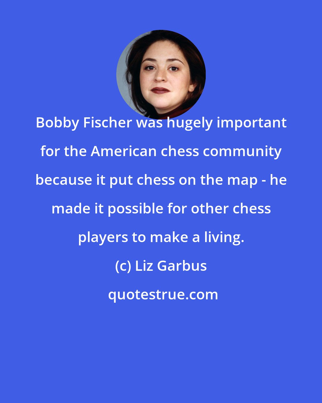 Liz Garbus: Bobby Fischer was hugely important for the American chess community because it put chess on the map - he made it possible for other chess players to make a living.