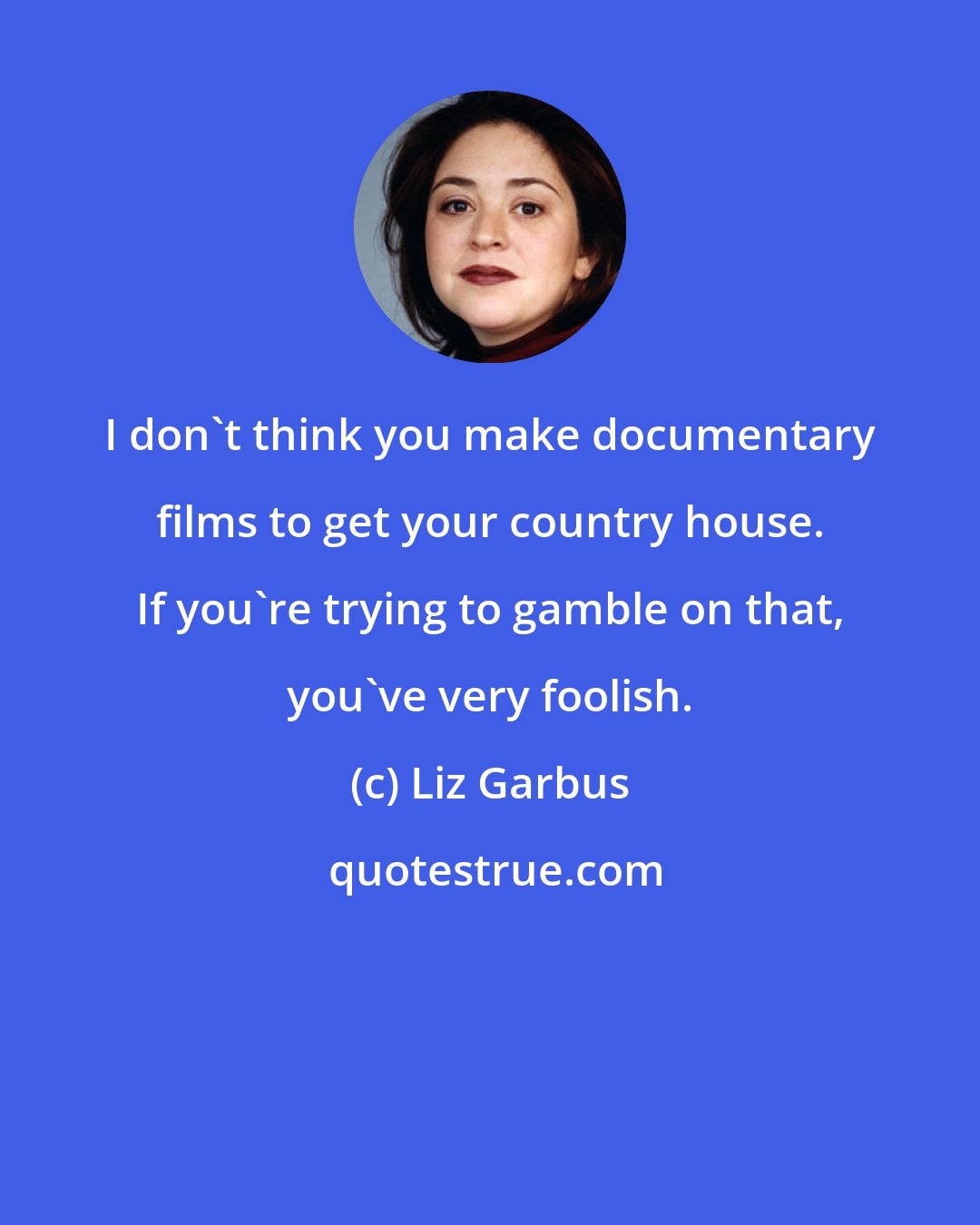 Liz Garbus: I don't think you make documentary films to get your country house. If you're trying to gamble on that, you've very foolish.