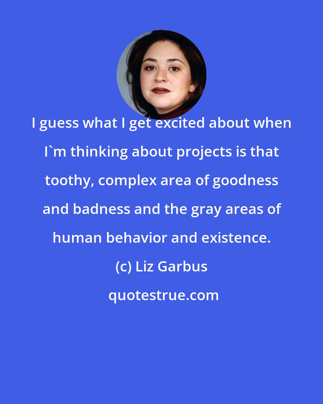 Liz Garbus: I guess what I get excited about when I'm thinking about projects is that toothy, complex area of goodness and badness and the gray areas of human behavior and existence.