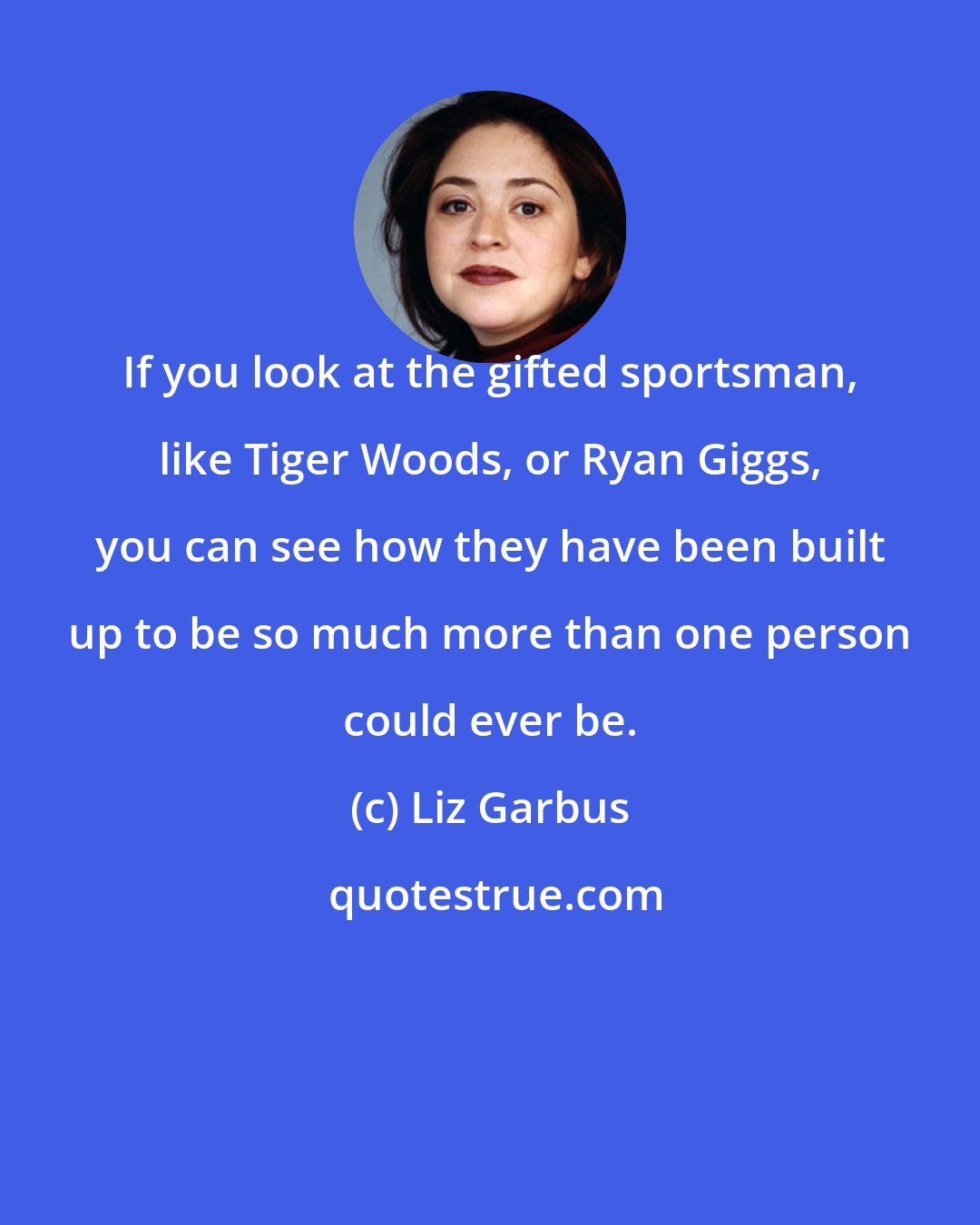 Liz Garbus: If you look at the gifted sportsman, like Tiger Woods, or Ryan Giggs, you can see how they have been built up to be so much more than one person could ever be.