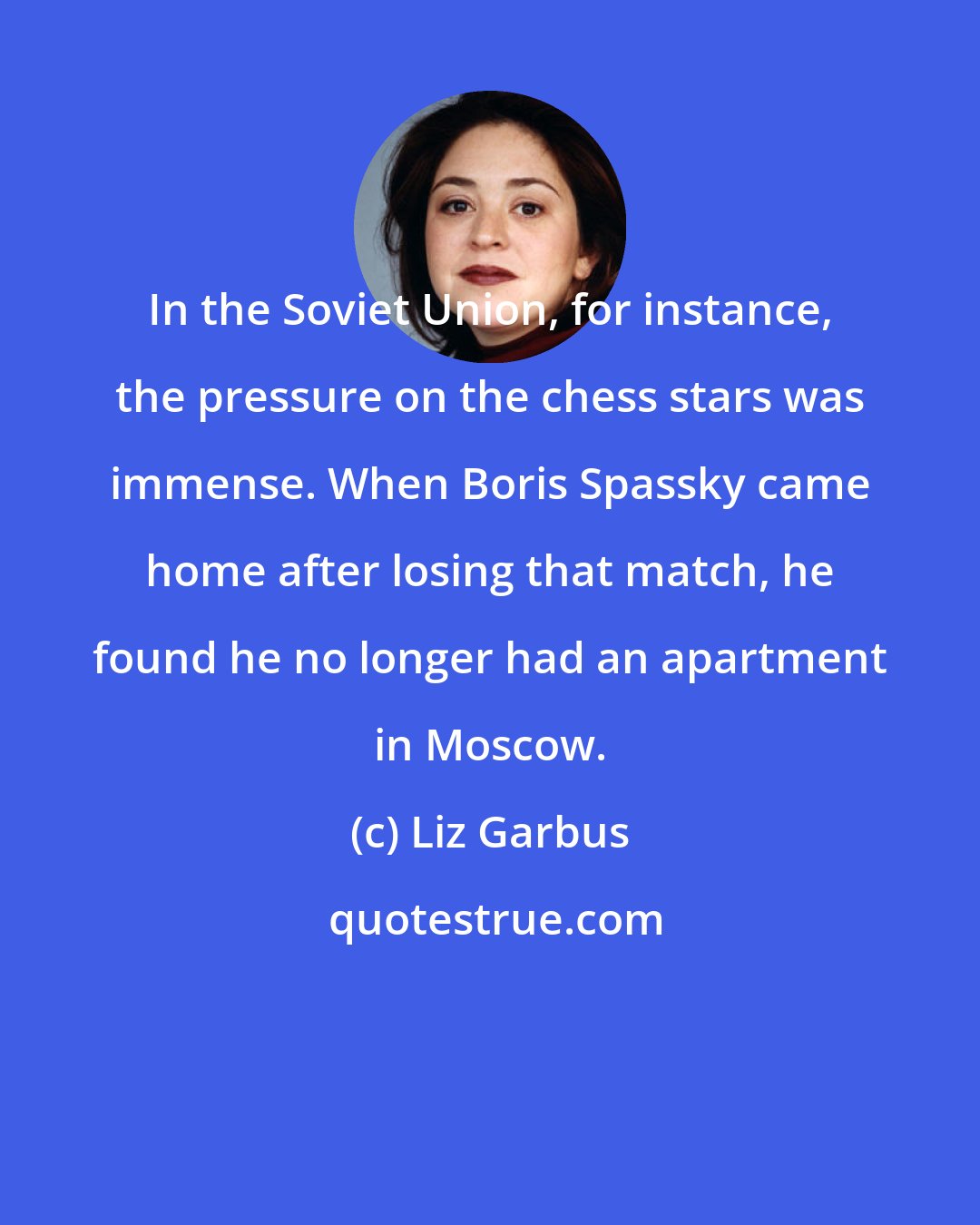Liz Garbus: In the Soviet Union, for instance, the pressure on the chess stars was immense. When Boris Spassky came home after losing that match, he found he no longer had an apartment in Moscow.