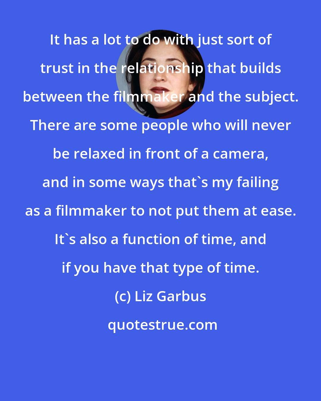 Liz Garbus: It has a lot to do with just sort of trust in the relationship that builds between the filmmaker and the subject. There are some people who will never be relaxed in front of a camera, and in some ways that's my failing as a filmmaker to not put them at ease. It's also a function of time, and if you have that type of time.