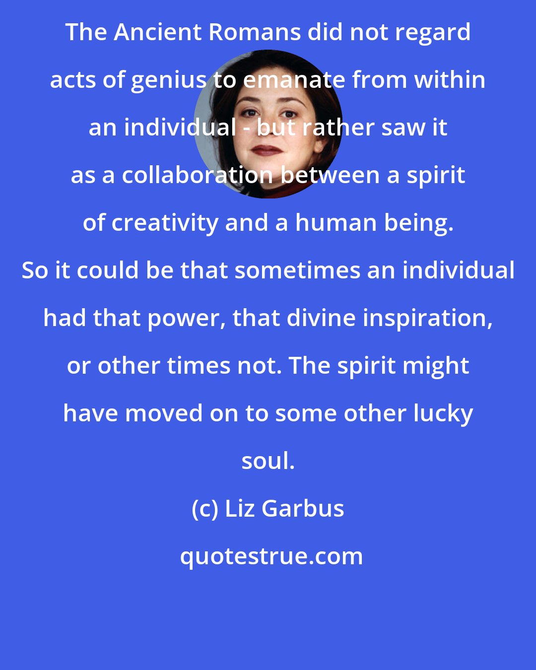 Liz Garbus: The Ancient Romans did not regard acts of genius to emanate from within an individual - but rather saw it as a collaboration between a spirit of creativity and a human being. So it could be that sometimes an individual had that power, that divine inspiration, or other times not. The spirit might have moved on to some other lucky soul.