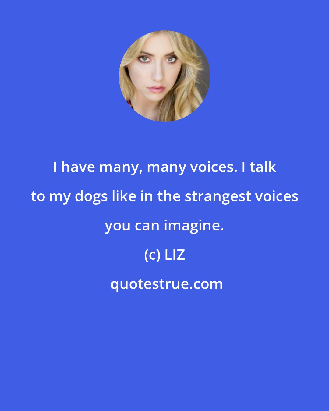 LIZ: I have many, many voices. I talk to my dogs like in the strangest voices you can imagine.