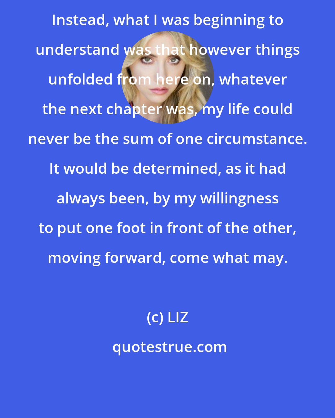 LIZ: Instead, what I was beginning to understand was that however things unfolded from here on, whatever the next chapter was, my life could never be the sum of one circumstance. It would be determined, as it had always been, by my willingness to put one foot in front of the other, moving forward, come what may.