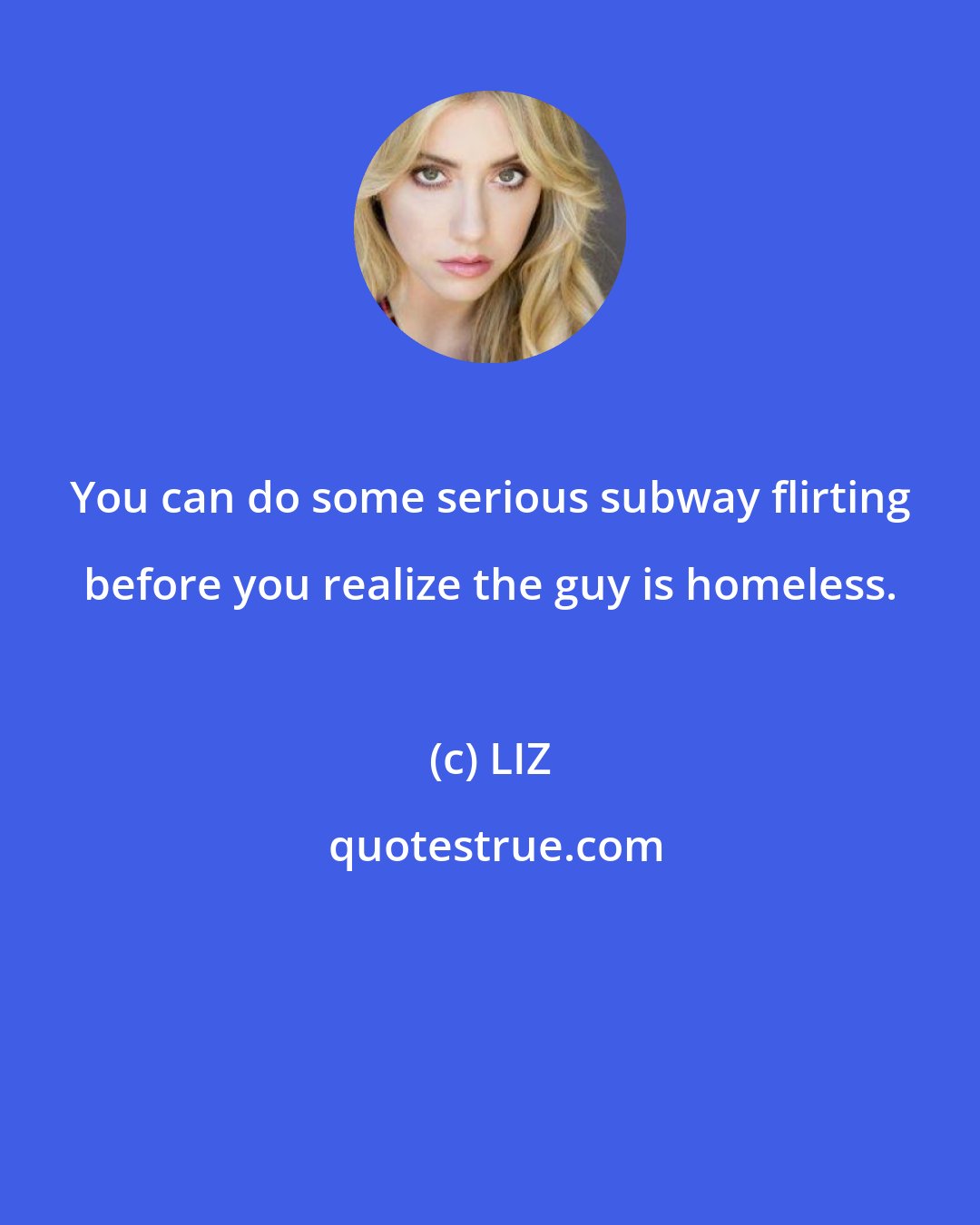 LIZ: You can do some serious subway flirting before you realize the guy is homeless.