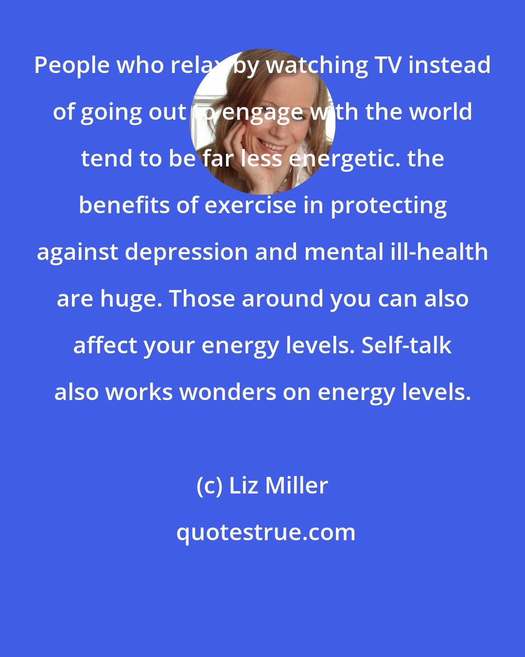 Liz Miller: People who relax by watching TV instead of going out to engage with the world tend to be far less energetic. the benefits of exercise in protecting against depression and mental ill-health are huge. Those around you can also affect your energy levels. Self-talk also works wonders on energy levels.