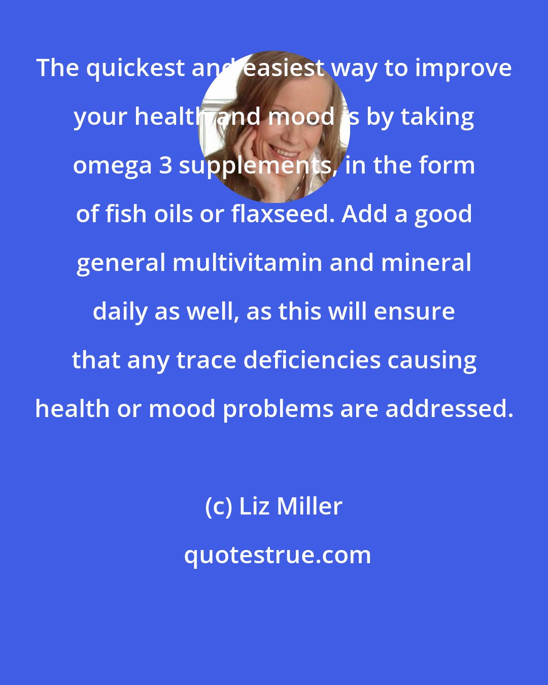 Liz Miller: The quickest and easiest way to improve your health and mood is by taking omega 3 supplements, in the form of fish oils or flaxseed. Add a good general multivitamin and mineral daily as well, as this will ensure that any trace deficiencies causing health or mood problems are addressed.