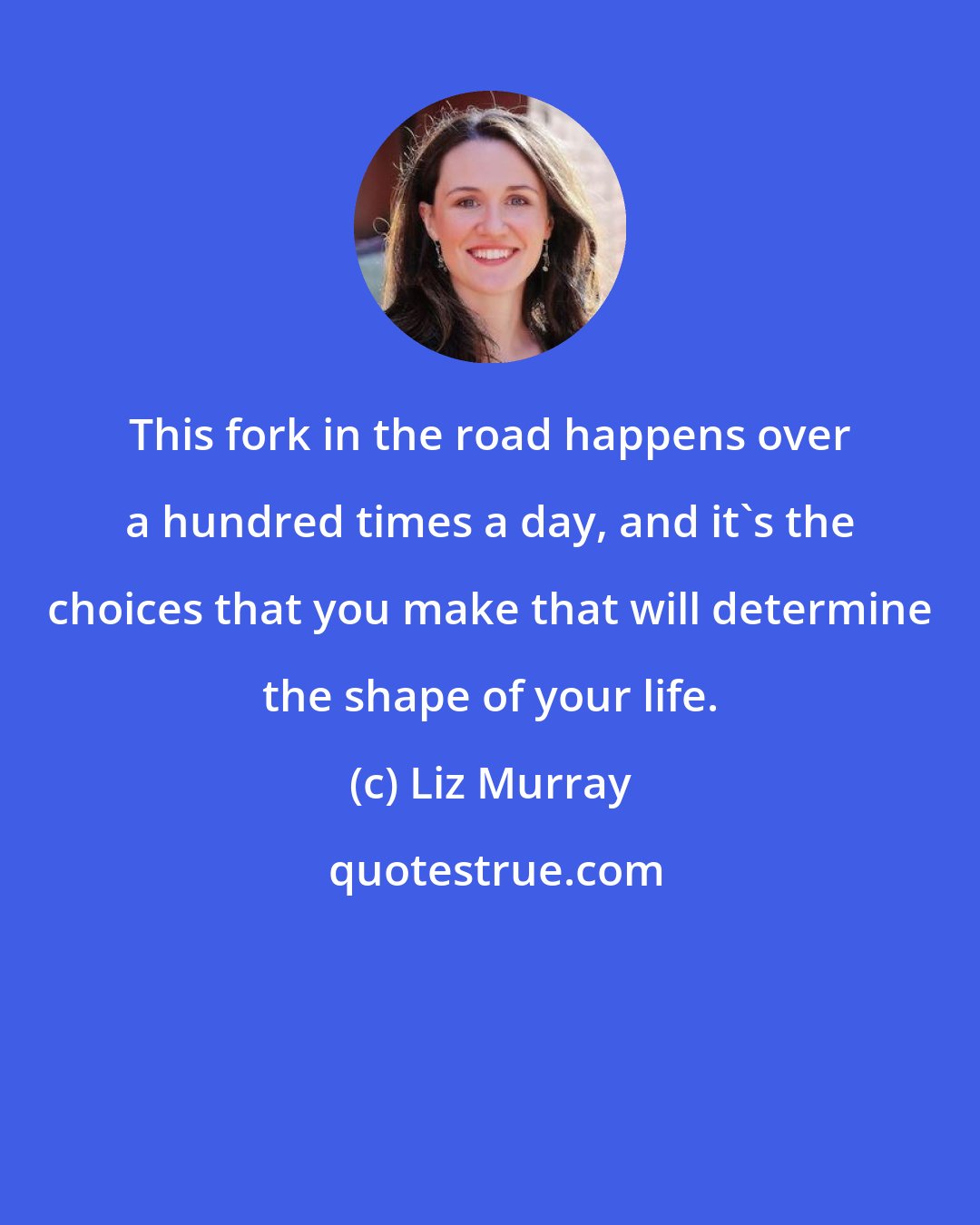 Liz Murray: This fork in the road happens over a hundred times a day, and it's the choices that you make that will determine the shape of your life.