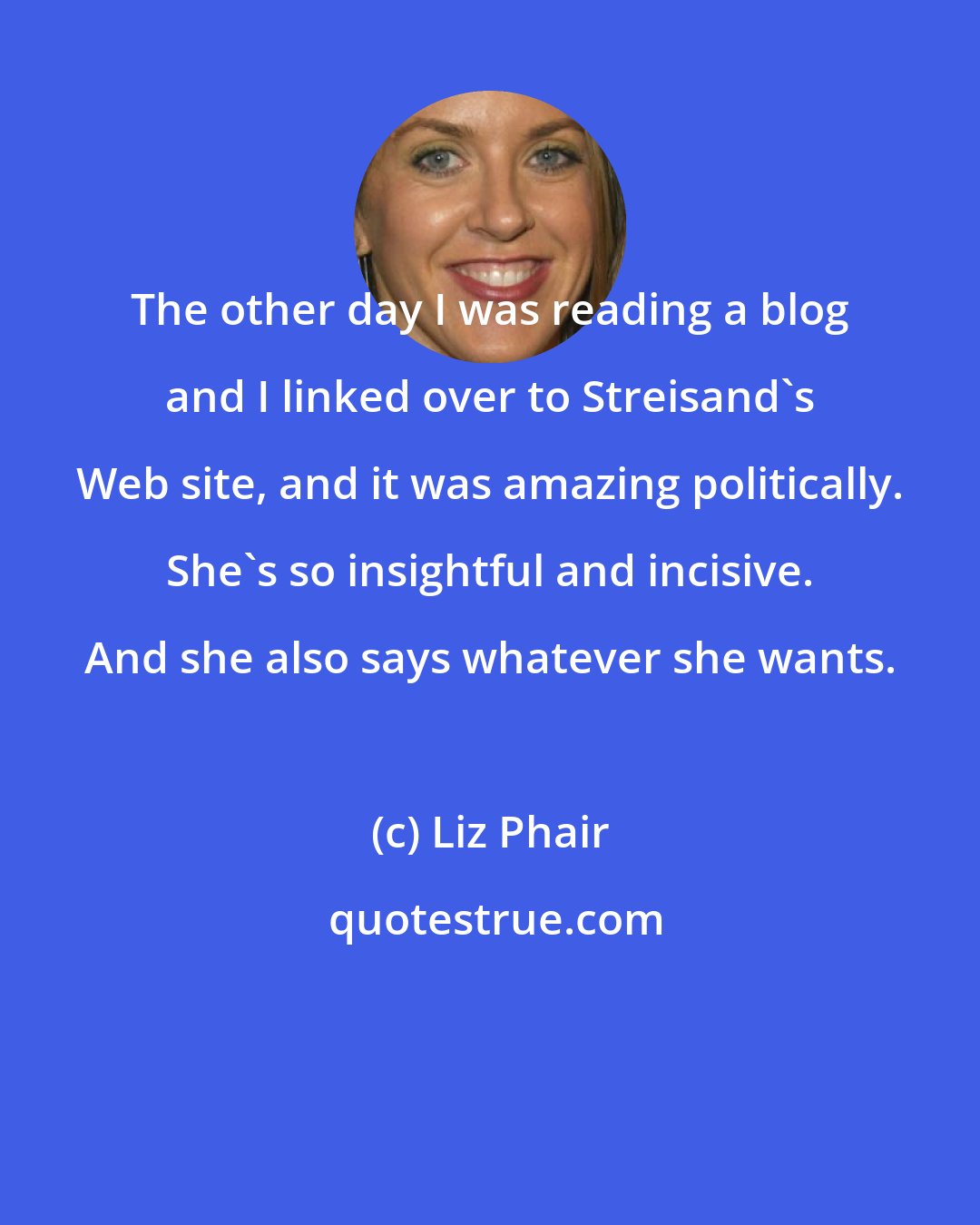 Liz Phair: The other day I was reading a blog and I linked over to Streisand's Web site, and it was amazing politically. She's so insightful and incisive. And she also says whatever she wants.