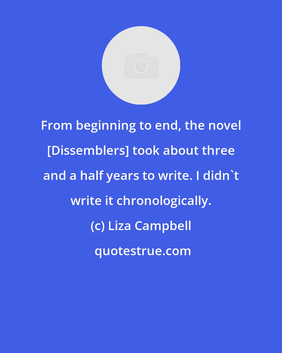 Liza Campbell: From beginning to end, the novel [Dissemblers] took about three and a half years to write. I didn't write it chronologically.