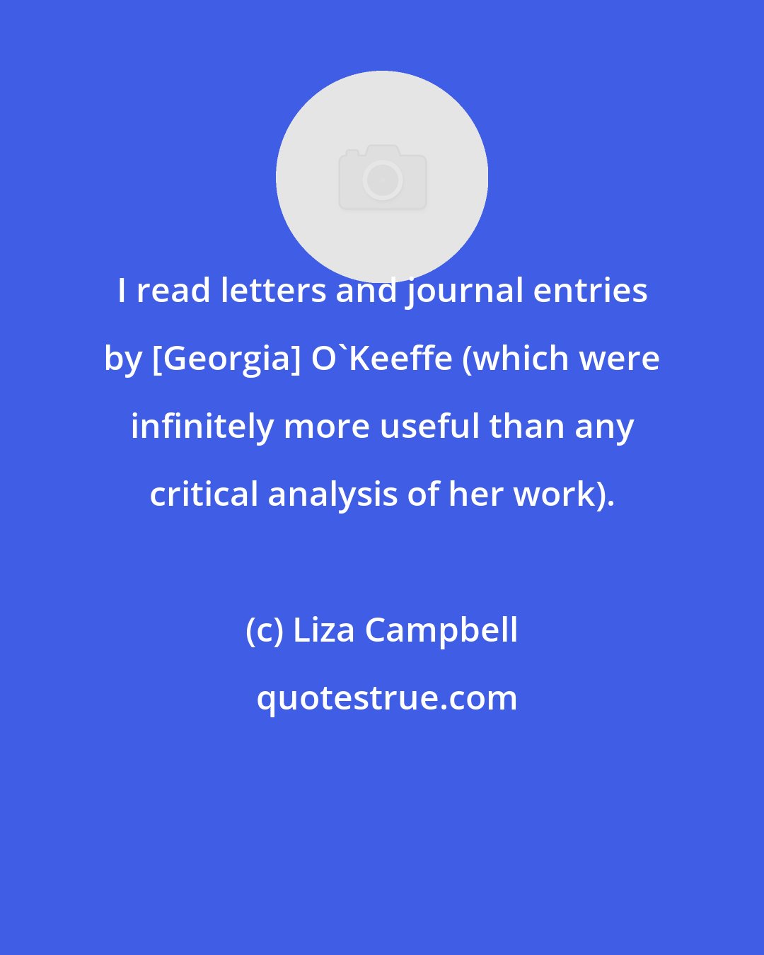 Liza Campbell: I read letters and journal entries by [Georgia] O'Keeffe (which were infinitely more useful than any critical analysis of her work).