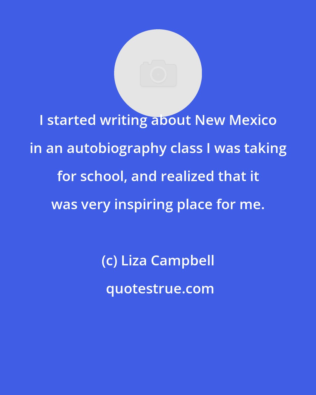Liza Campbell: I started writing about New Mexico in an autobiography class I was taking for school, and realized that it was very inspiring place for me.