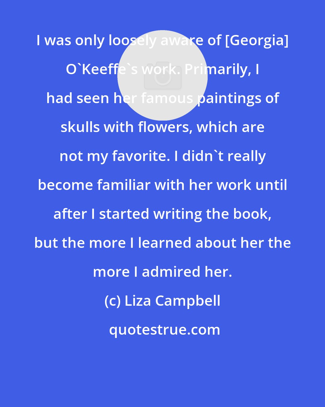 Liza Campbell: I was only loosely aware of [Georgia] O'Keeffe's work. Primarily, I had seen her famous paintings of skulls with flowers, which are not my favorite. I didn't really become familiar with her work until after I started writing the book, but the more I learned about her the more I admired her.