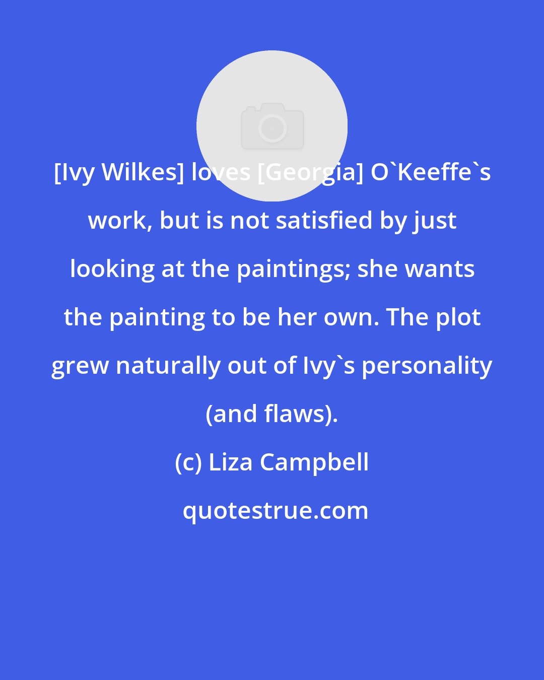Liza Campbell: [Ivy Wilkes] loves [Georgia] O'Keeffe's work, but is not satisfied by just looking at the paintings; she wants the painting to be her own. The plot grew naturally out of Ivy's personality (and flaws).