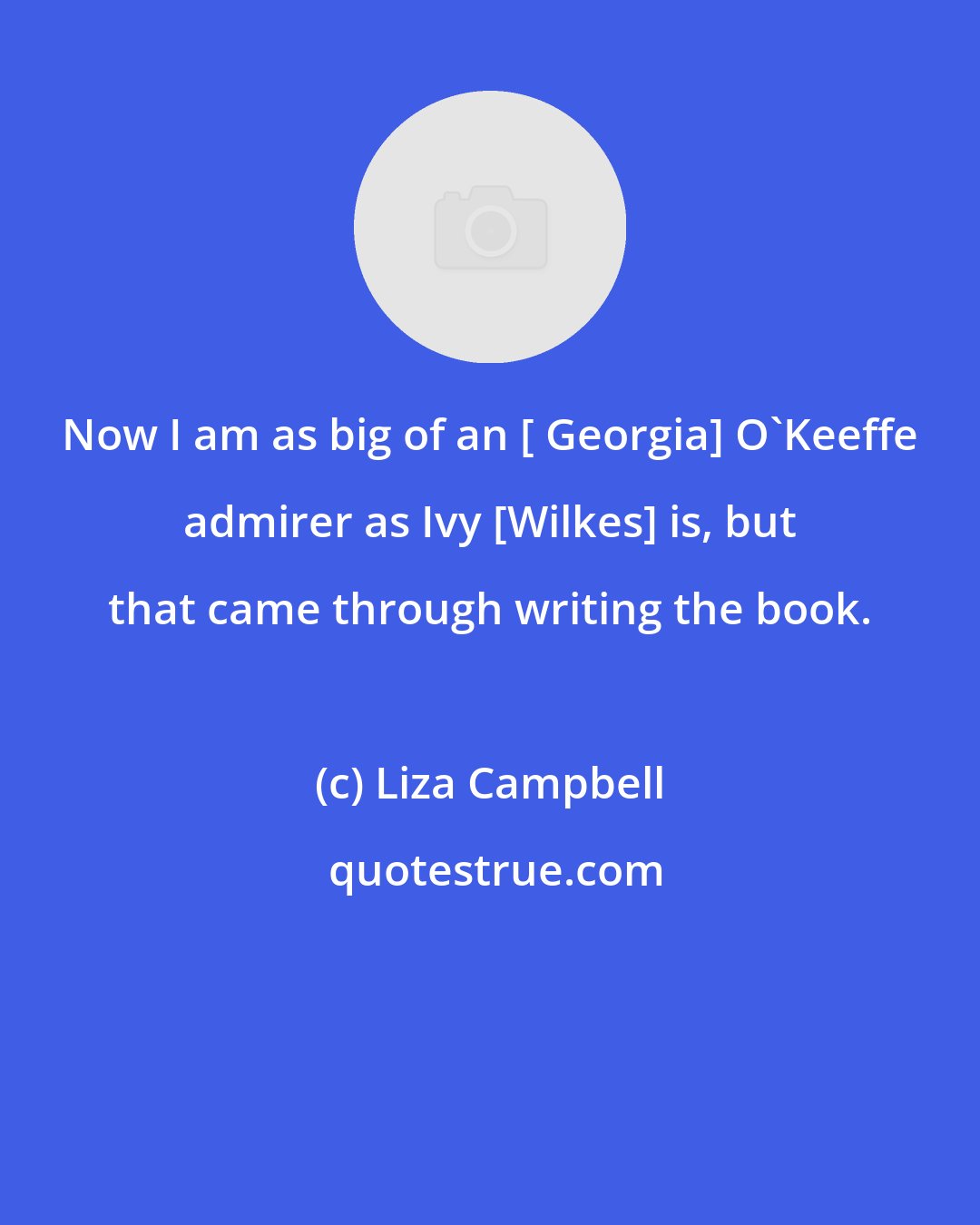 Liza Campbell: Now I am as big of an [ Georgia] O'Keeffe admirer as Ivy [Wilkes] is, but that came through writing the book.