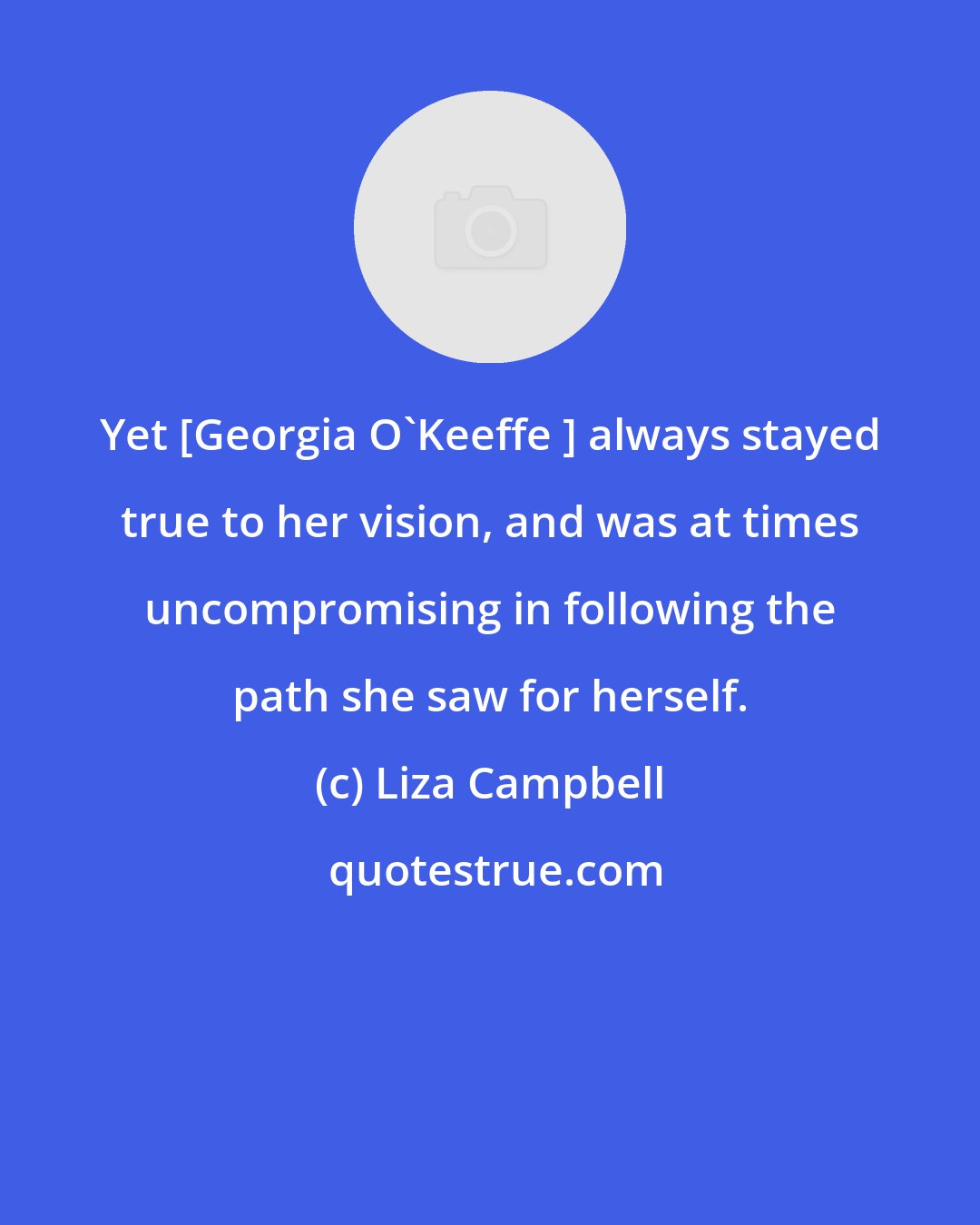 Liza Campbell: Yet [Georgia O'Keeffe ] always stayed true to her vision, and was at times uncompromising in following the path she saw for herself.