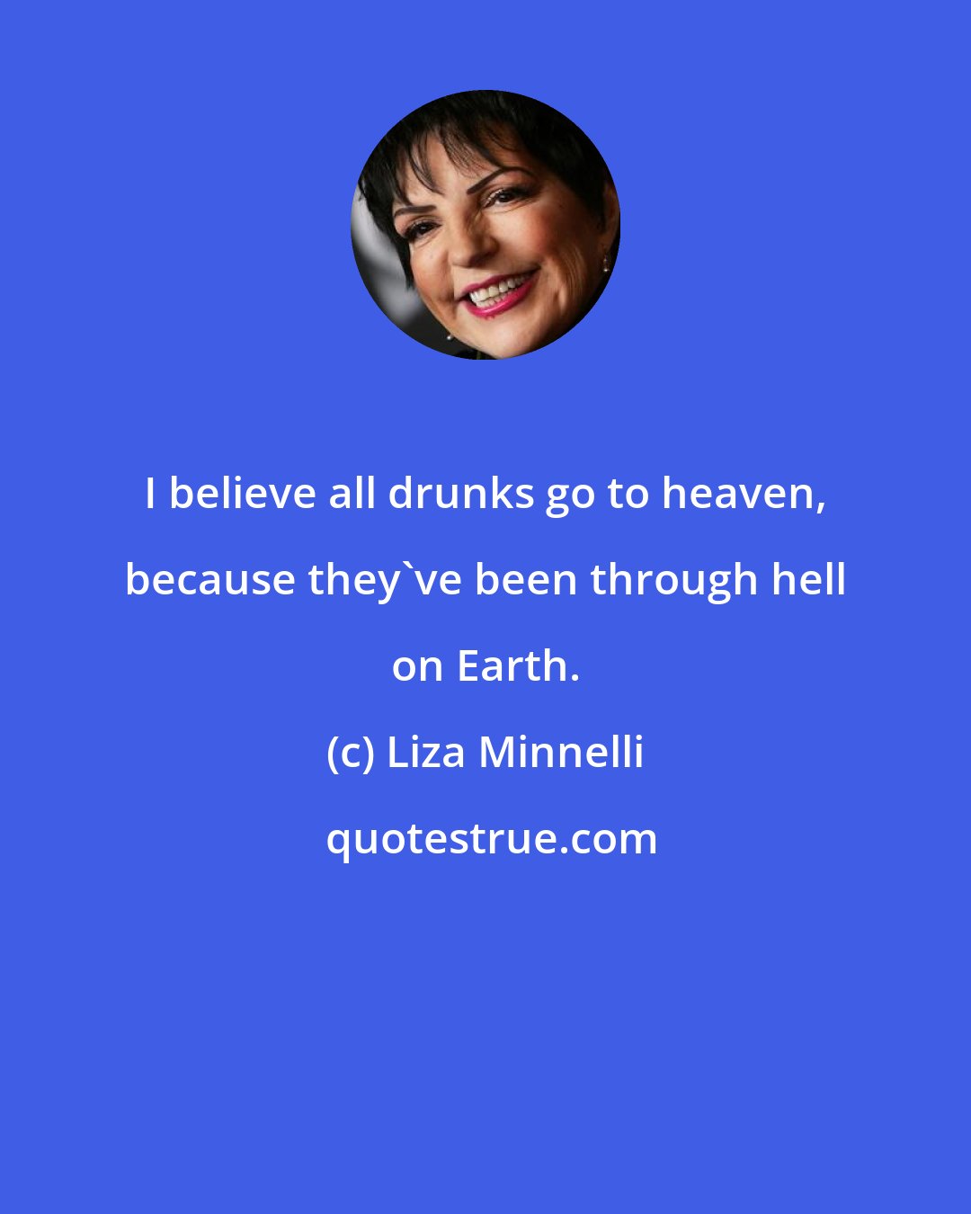 Liza Minnelli: I believe all drunks go to heaven, because they've been through hell on Earth.