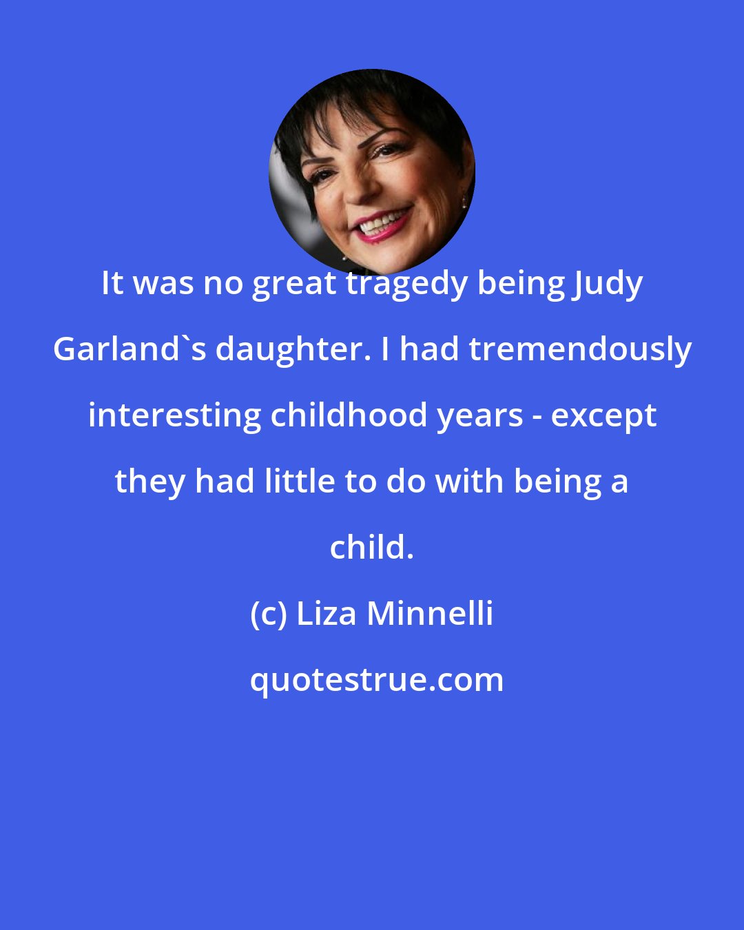 Liza Minnelli: It was no great tragedy being Judy Garland's daughter. I had tremendously interesting childhood years - except they had little to do with being a child.