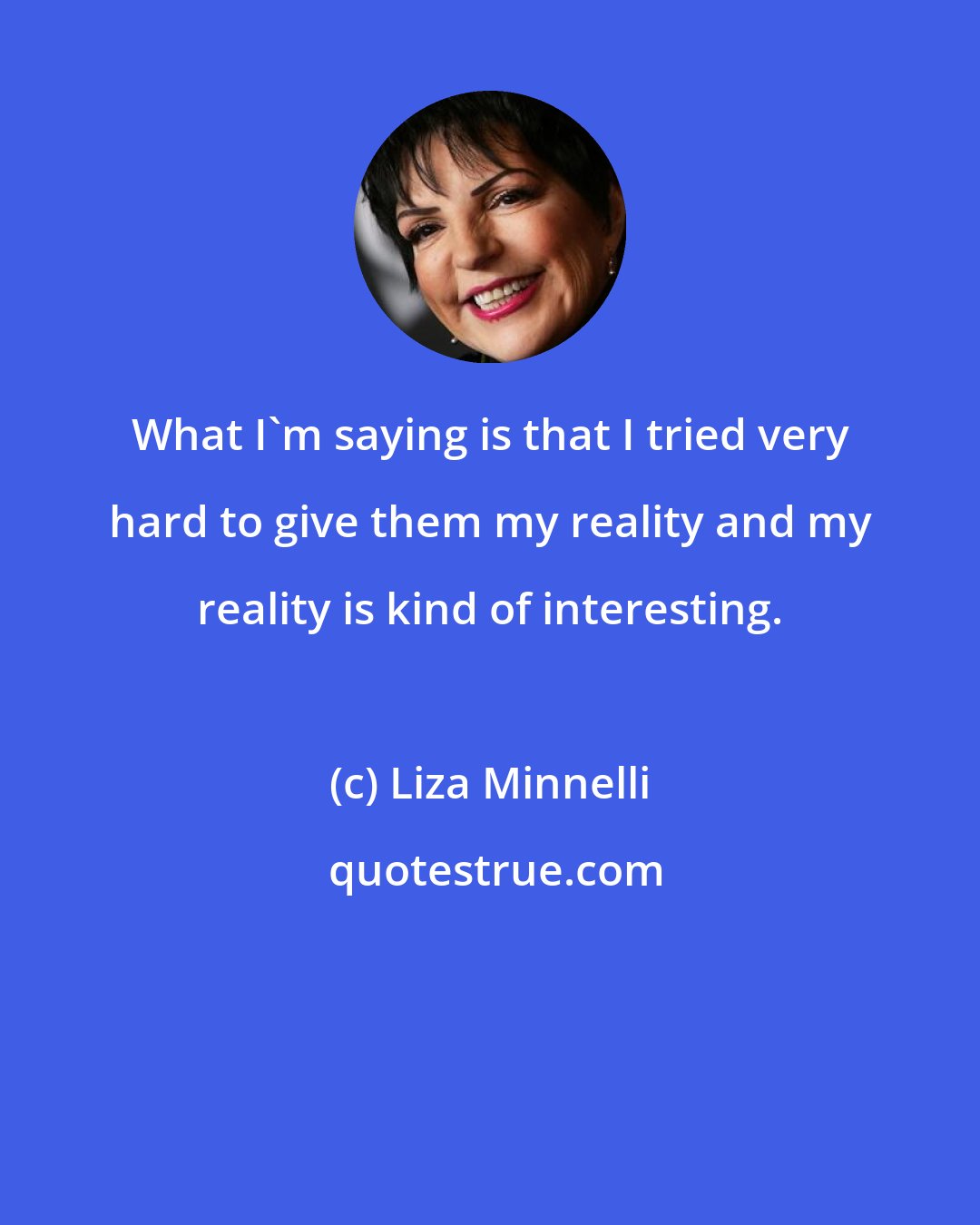 Liza Minnelli: What I'm saying is that I tried very hard to give them my reality and my reality is kind of interesting.