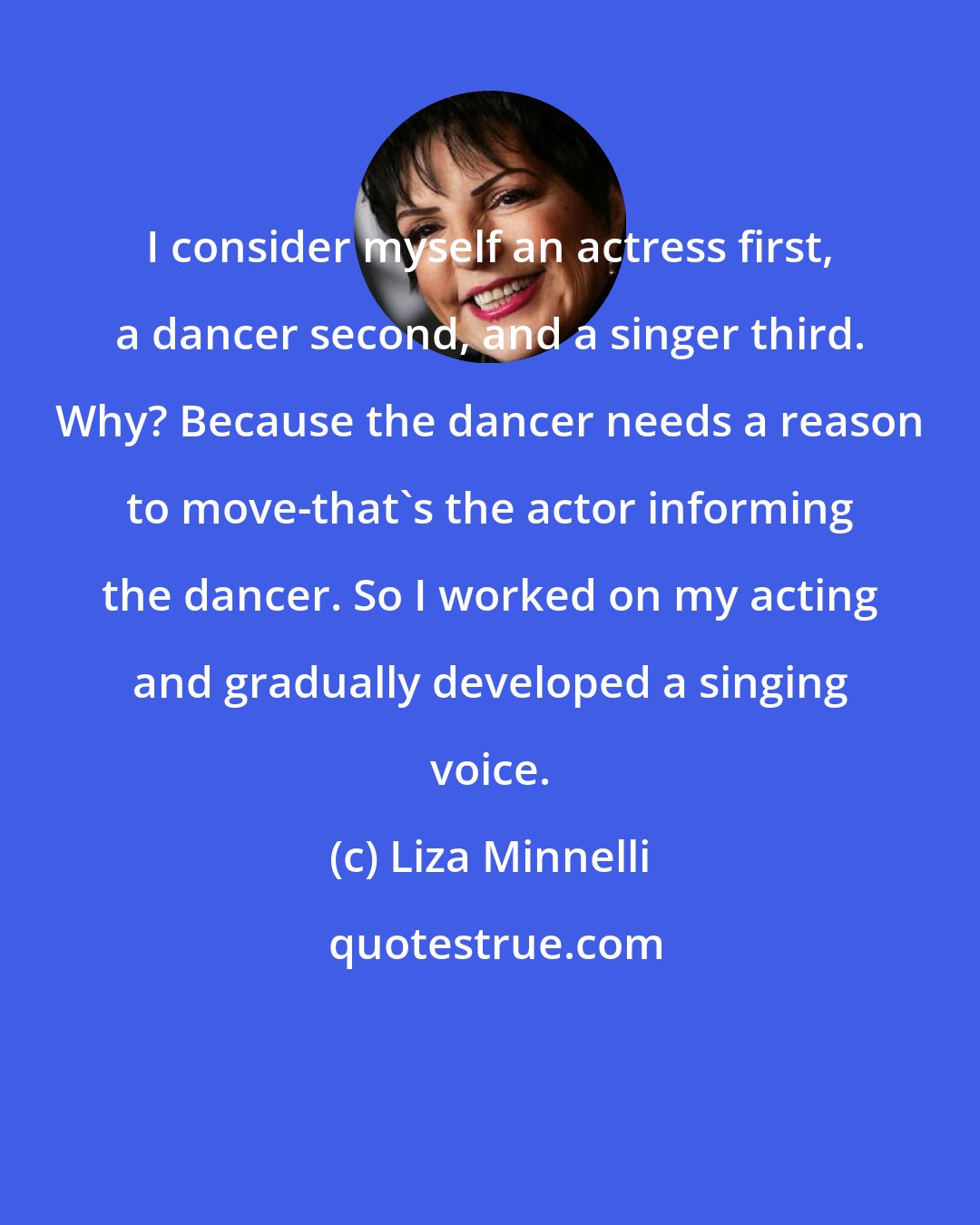 Liza Minnelli: I consider myself an actress first, a dancer second, and a singer third. Why? Because the dancer needs a reason to move-that's the actor informing the dancer. So I worked on my acting and gradually developed a singing voice.