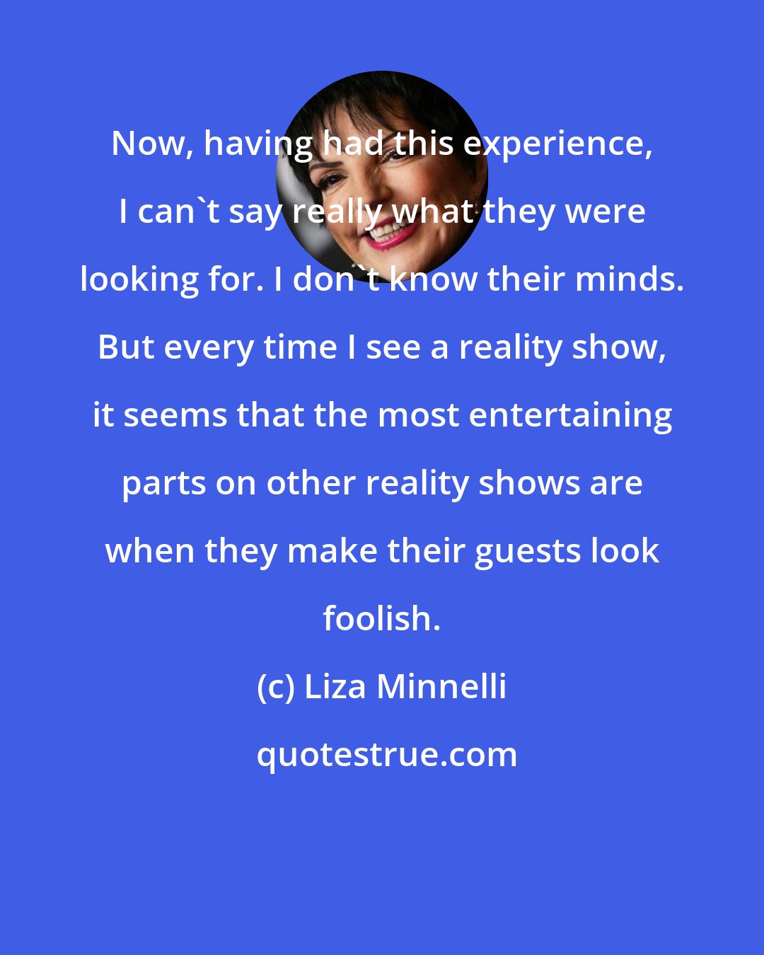 Liza Minnelli: Now, having had this experience, I can't say really what they were looking for. I don't know their minds. But every time I see a reality show, it seems that the most entertaining parts on other reality shows are when they make their guests look foolish.