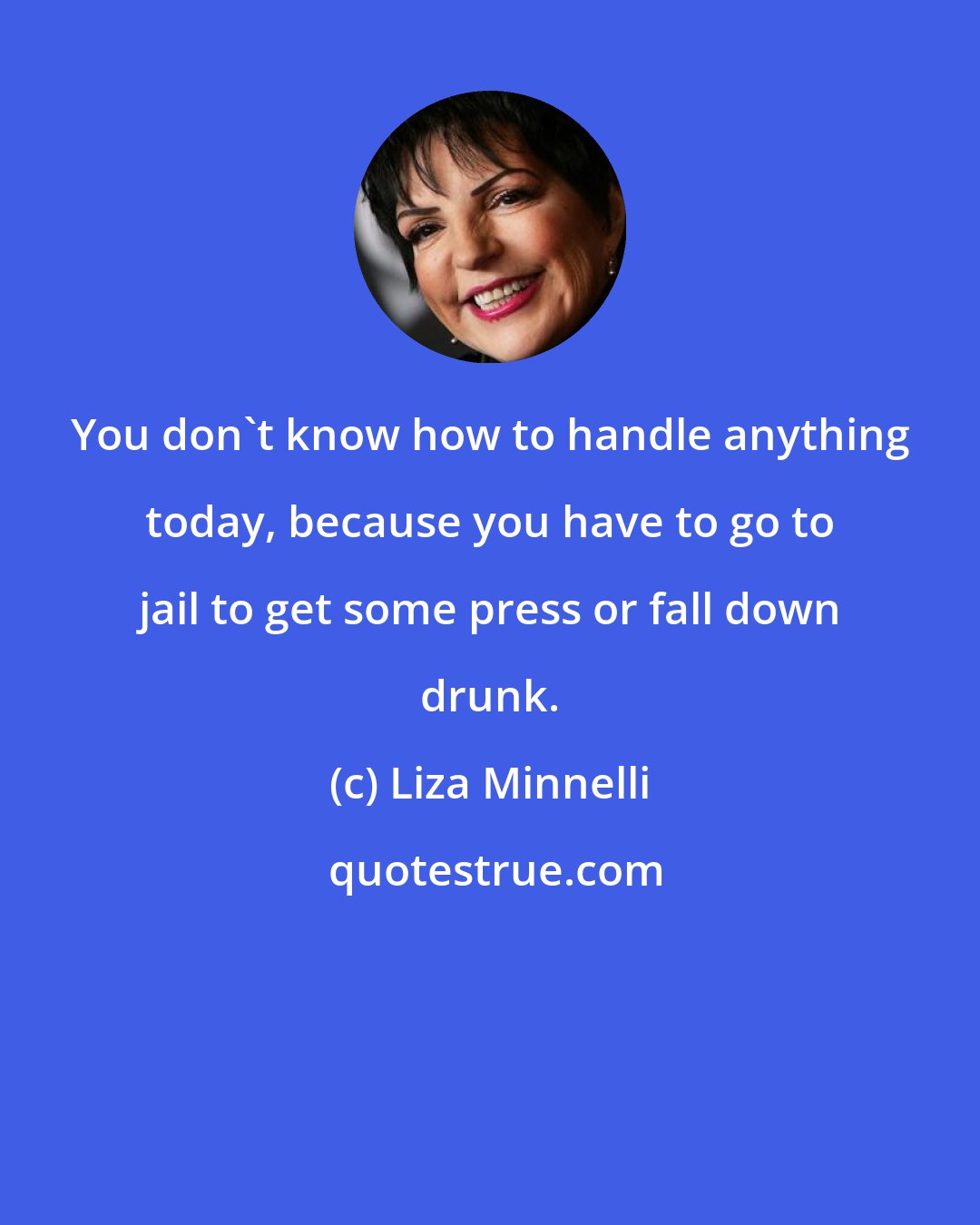 Liza Minnelli: You don't know how to handle anything today, because you have to go to jail to get some press or fall down drunk.