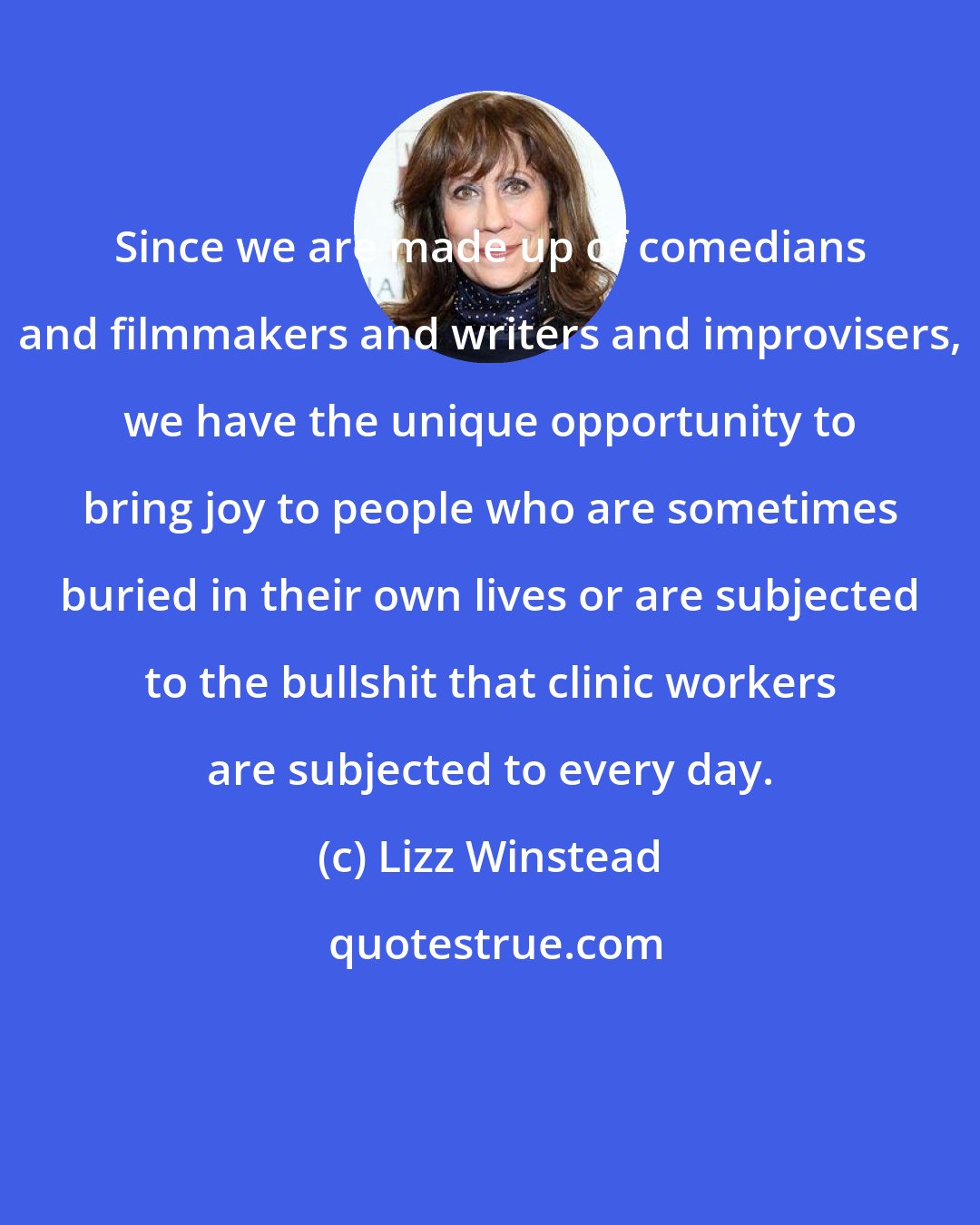 Lizz Winstead: Since we are made up of comedians and filmmakers and writers and improvisers, we have the unique opportunity to bring joy to people who are sometimes buried in their own lives or are subjected to the bullshit that clinic workers are subjected to every day.