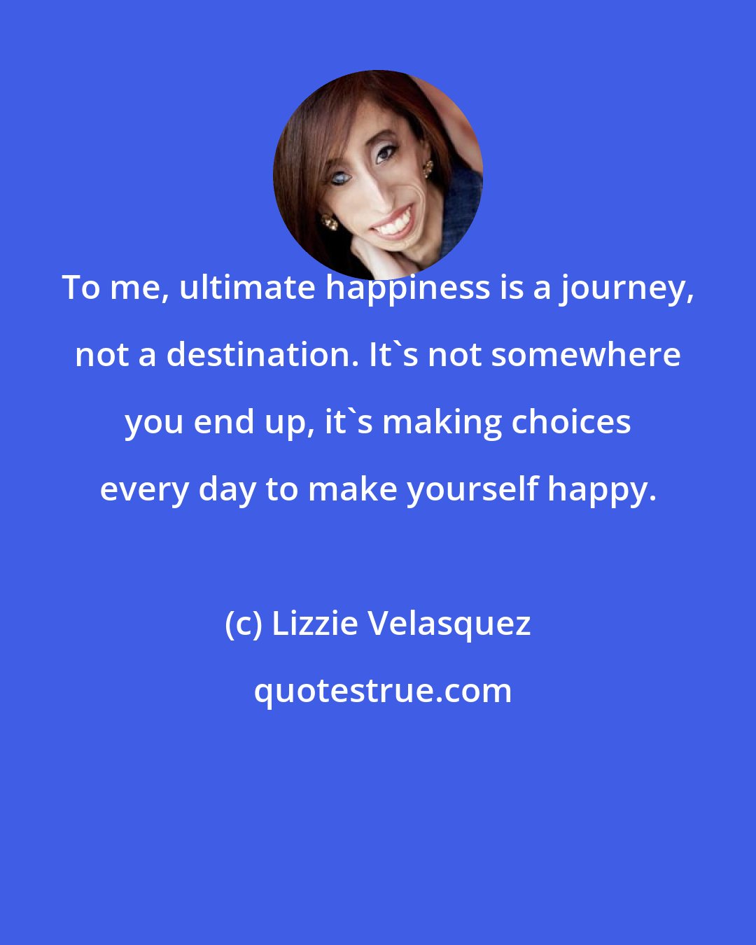 Lizzie Velasquez: To me, ultimate happiness is a journey, not a destination. It's not somewhere you end up, it's making choices every day to make yourself happy.