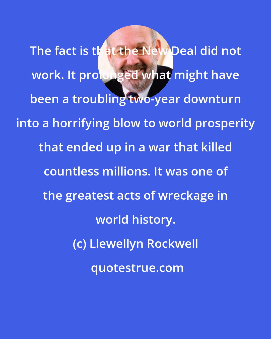 Llewellyn Rockwell: The fact is that the New Deal did not work. It prolonged what might have been a troubling two-year downturn into a horrifying blow to world prosperity that ended up in a war that killed countless millions. It was one of the greatest acts of wreckage in world history.