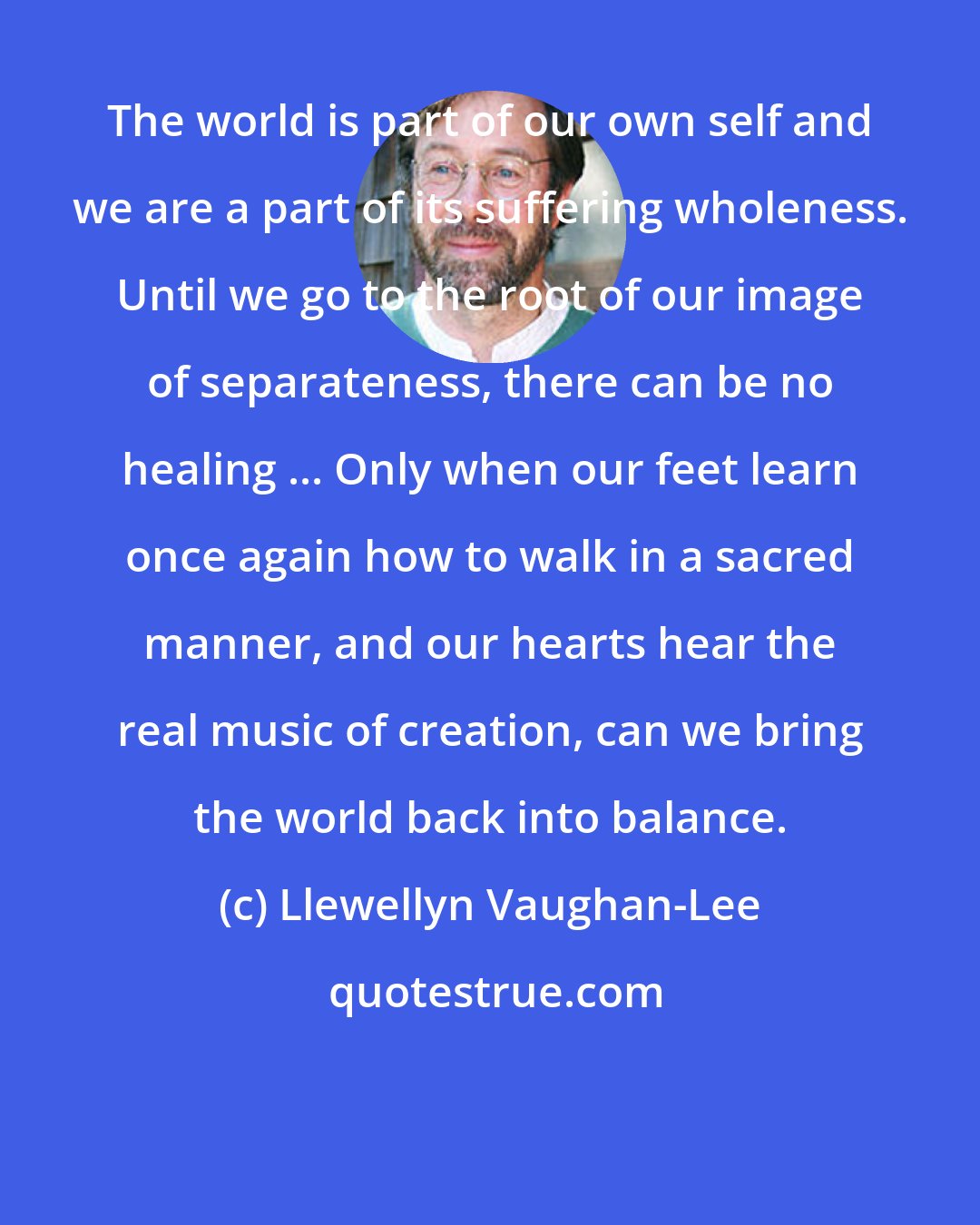 Llewellyn Vaughan-Lee: The world is part of our own self and we are a part of its suffering wholeness. Until we go to the root of our image of separateness, there can be no healing ... Only when our feet learn once again how to walk in a sacred manner, and our hearts hear the real music of creation, can we bring the world back into balance.