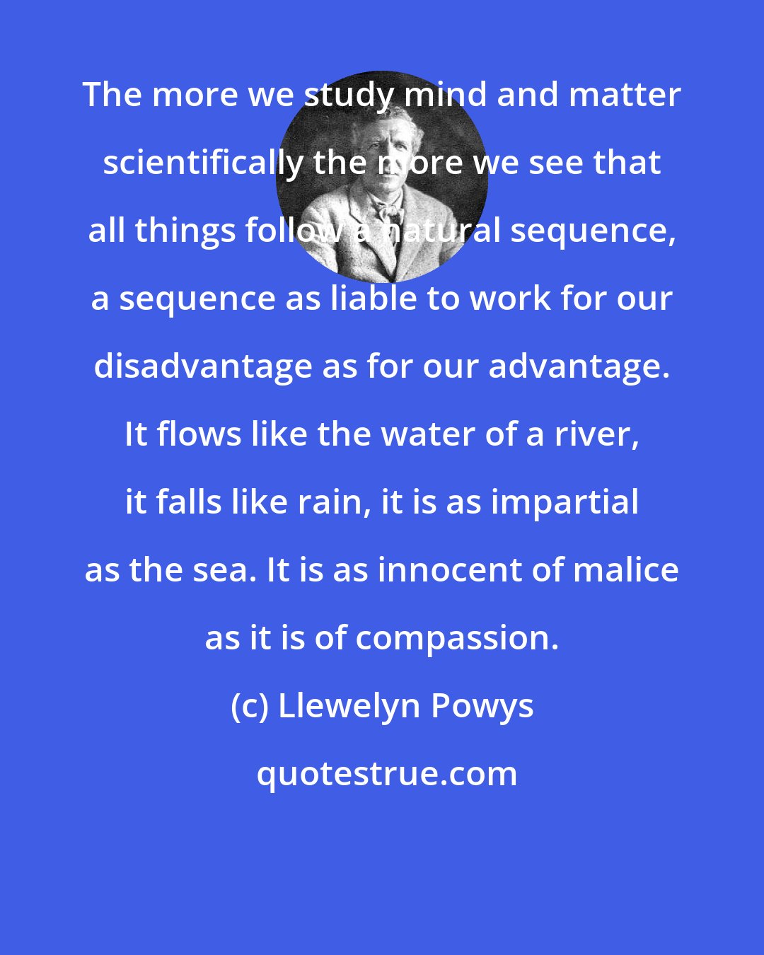Llewelyn Powys: The more we study mind and matter scientifically the more we see that all things follow a natural sequence, a sequence as liable to work for our disadvantage as for our advantage. It flows like the water of a river, it falls like rain, it is as impartial as the sea. It is as innocent of malice as it is of compassion.