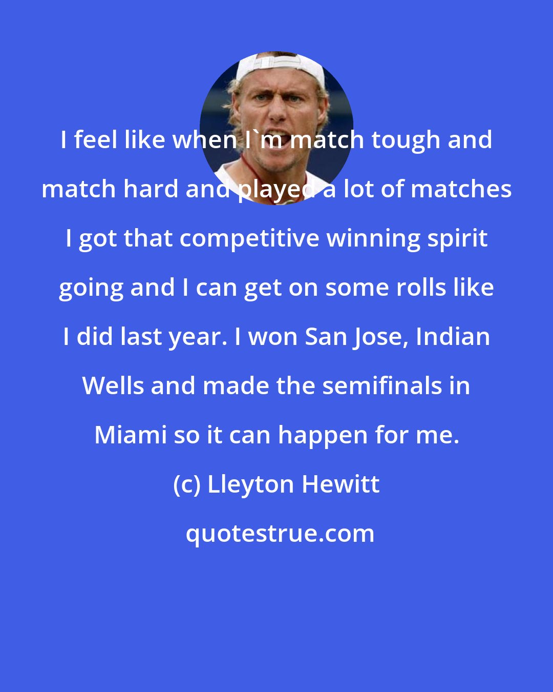 Lleyton Hewitt: I feel like when I'm match tough and match hard and played a lot of matches I got that competitive winning spirit going and I can get on some rolls like I did last year. I won San Jose, Indian Wells and made the semifinals in Miami so it can happen for me.