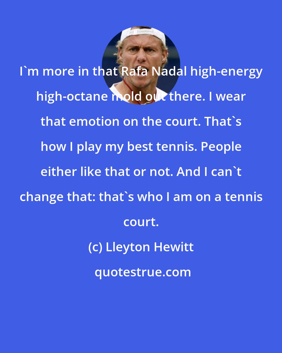 Lleyton Hewitt: I'm more in that Rafa Nadal high-energy high-octane mold out there. I wear that emotion on the court. That's how I play my best tennis. People either like that or not. And I can't change that: that's who I am on a tennis court.