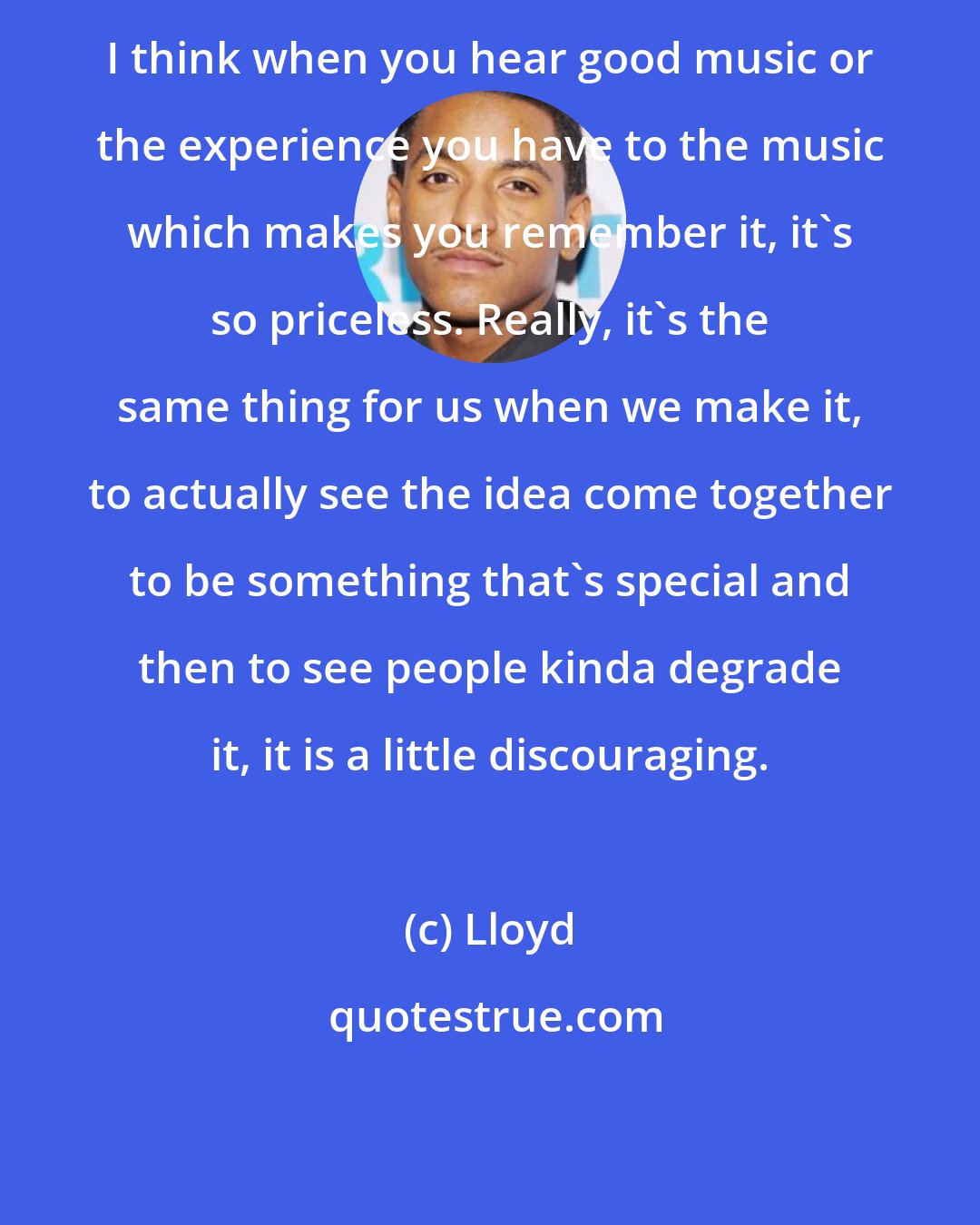 Lloyd: I think when you hear good music or the experience you have to the music which makes you remember it, it's so priceless. Really, it's the same thing for us when we make it, to actually see the idea come together to be something that's special and then to see people kinda degrade it, it is a little discouraging.