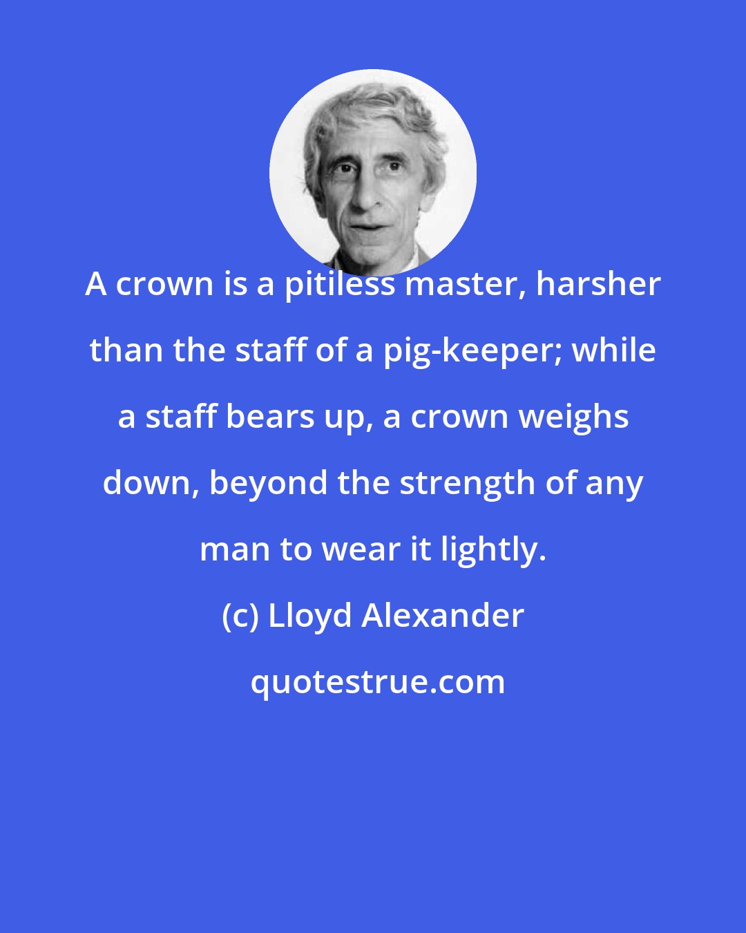 Lloyd Alexander: A crown is a pitiless master, harsher than the staff of a pig-keeper; while a staff bears up, a crown weighs down, beyond the strength of any man to wear it lightly.