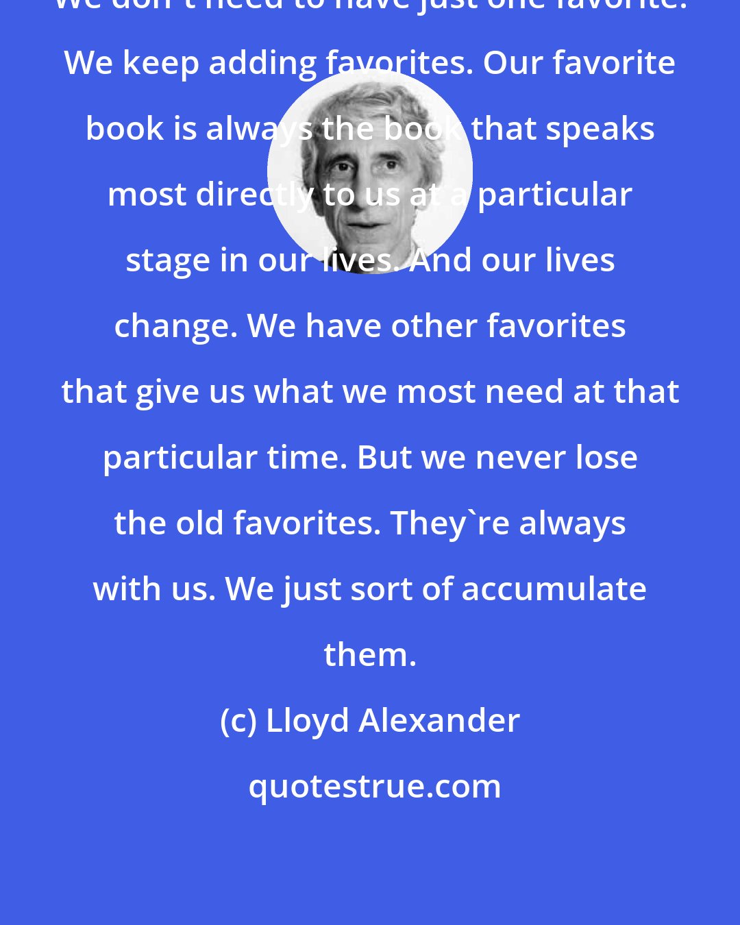 Lloyd Alexander: We don't need to have just one favorite. We keep adding favorites. Our favorite book is always the book that speaks most directly to us at a particular stage in our lives. And our lives change. We have other favorites that give us what we most need at that particular time. But we never lose the old favorites. They're always with us. We just sort of accumulate them.