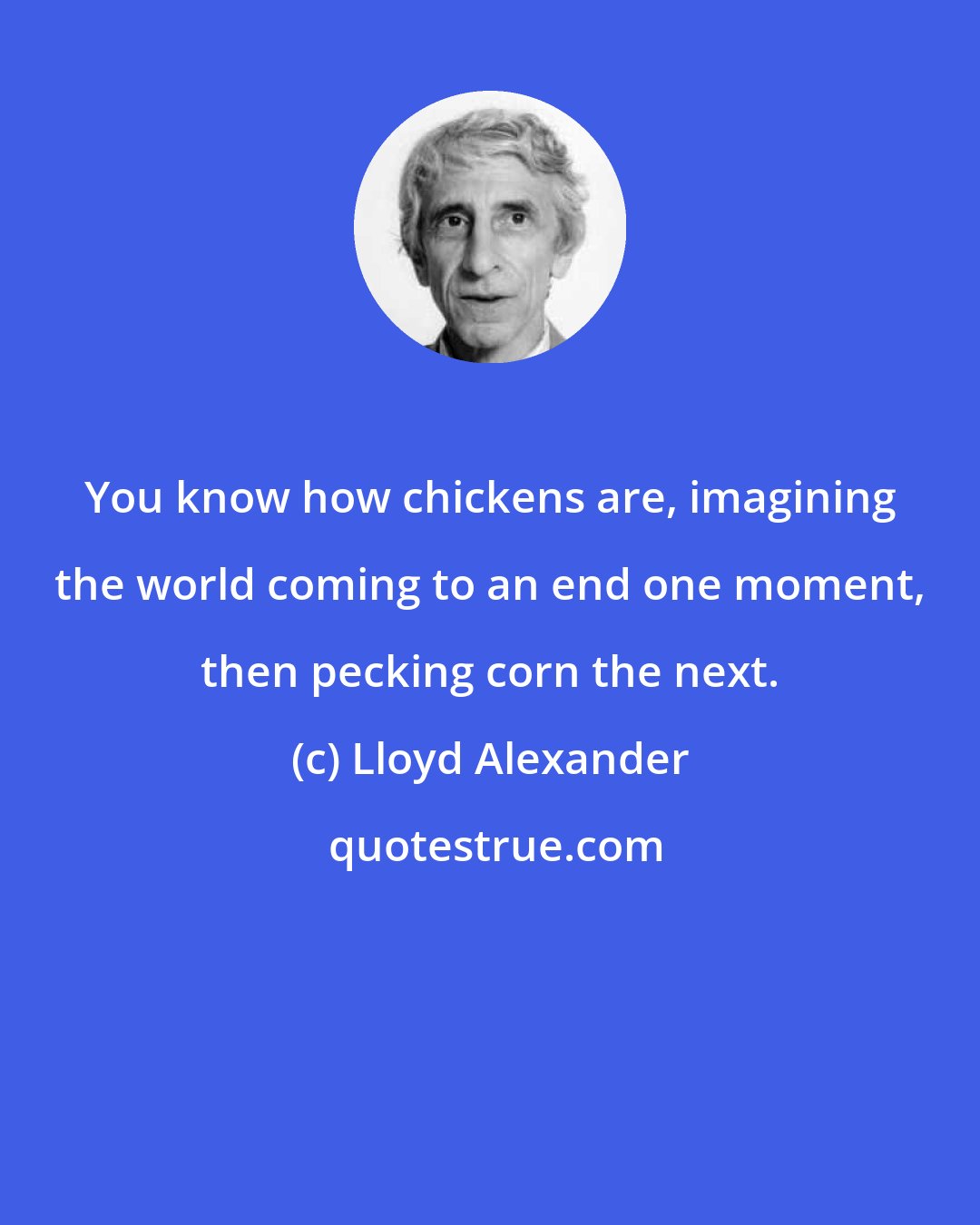 Lloyd Alexander: You know how chickens are, imagining the world coming to an end one moment, then pecking corn the next.
